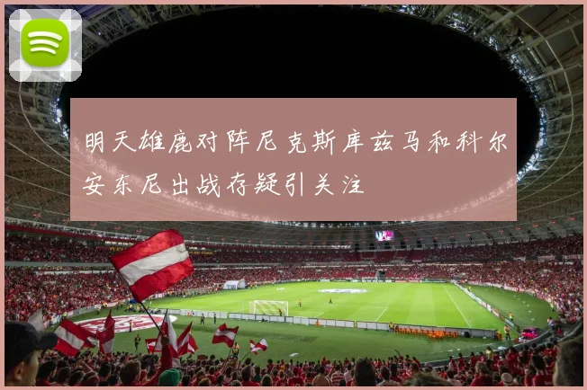 明天雄鹿对阵尼克斯库兹马和科尔安东尼出战存疑引关注