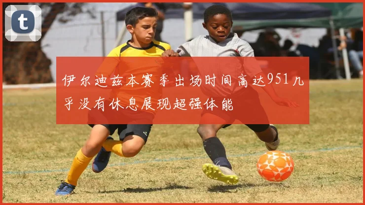 伊尔迪兹本赛季出场时间高达951几乎没有休息展现超强体能
