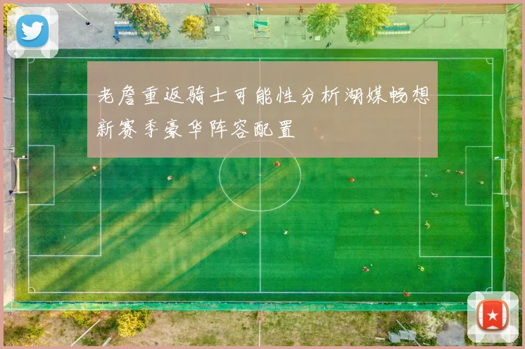 老詹重返骑士可能性分析湖媒畅想新赛季豪华阵容配置