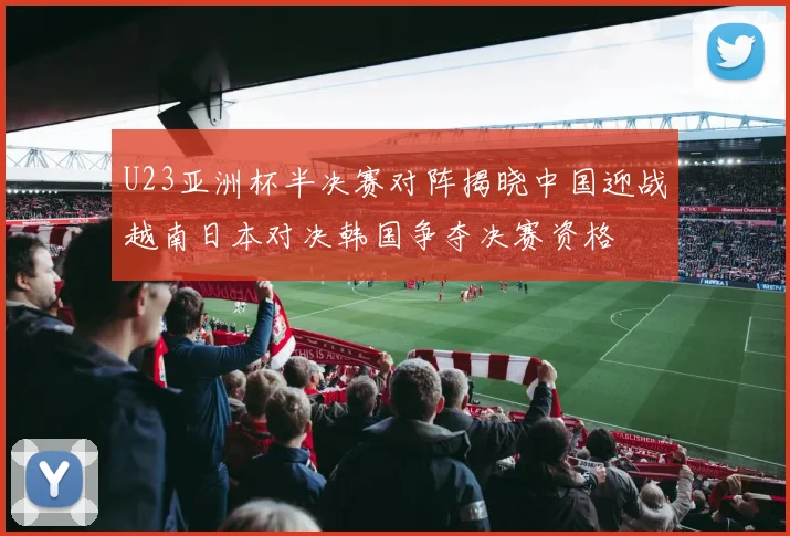 U23亚洲杯半决赛对阵揭晓中国迎战越南日本对决韩国争夺决赛资格