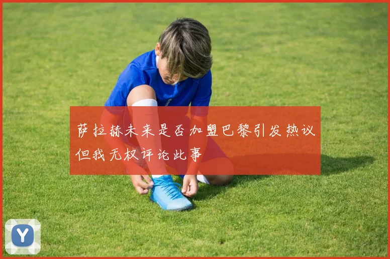 萨拉赫未来是否加盟巴黎引发热议但我无权评论此事