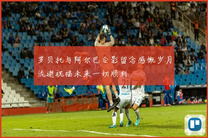 罗贝托与阿尔巴合影留念感慨岁月流逝祝福未来一切顺利