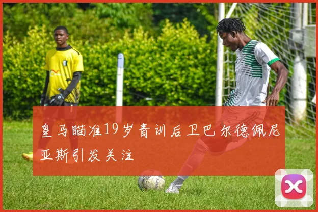 皇马瞄准19岁青训后卫巴尔德佩尼亚斯引发关注