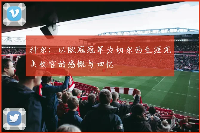 科尔：以欧冠冠军为切尔西生涯完美收官的感慨与回忆
