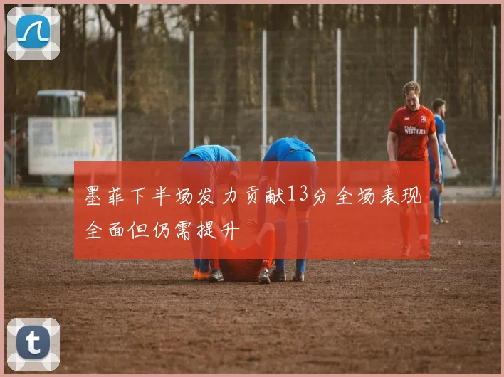 墨菲下半场发力贡献13分全场表现全面但仍需提升