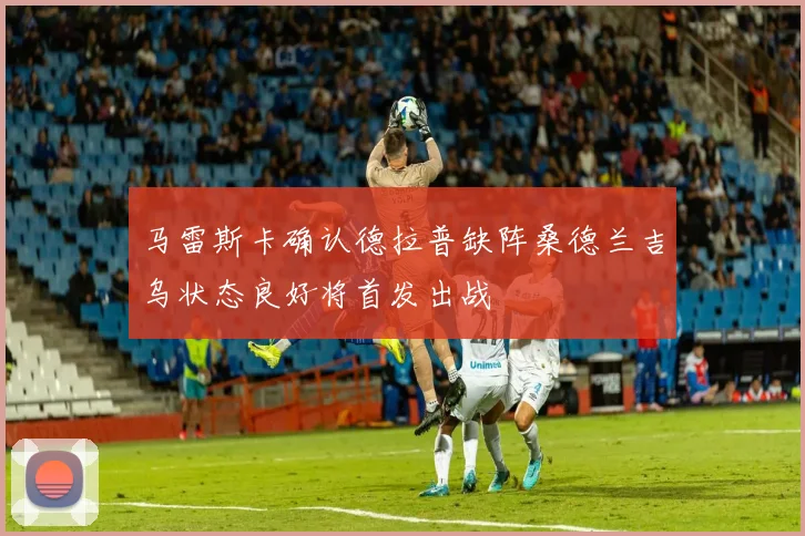 马雷斯卡确认德拉普缺阵桑德兰吉乌状态良好将首发出战