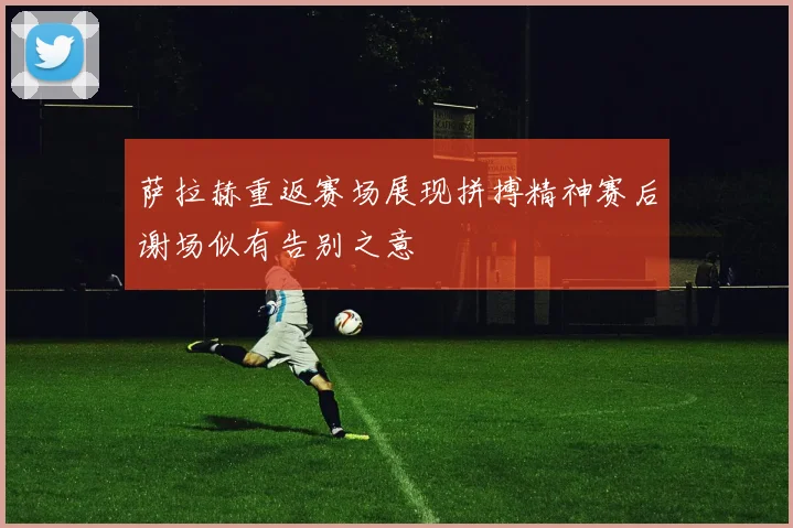 萨拉赫重返赛场展现拼搏精神赛后谢场似有告别之意