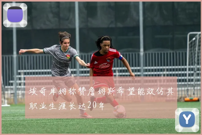 埃奇库姆称赞詹姆斯希望能效仿其职业生涯长达20年
