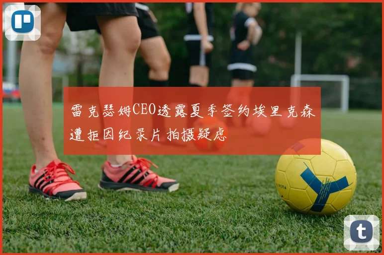 雷克瑟姆CEO透露夏季签约埃里克森遭拒因纪录片拍摄疑虑