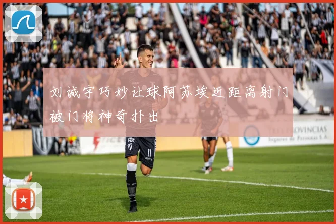 刘诚宇巧妙让球阿苏埃近距离射门被门将神奇扑出