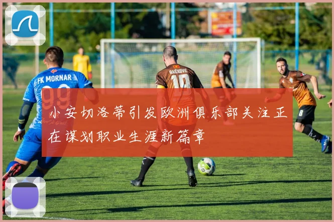 小安切洛蒂引发欧洲俱乐部关注正在谋划职业生涯新篇章