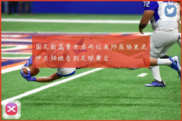 国足新篇章开启两位老帅离场里皮伊万相继告别足球舞台