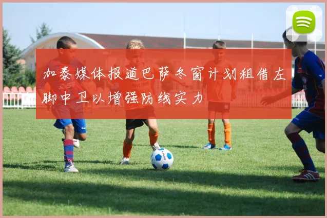 加泰媒体报道巴萨冬窗计划租借左脚中卫以增强防线实力