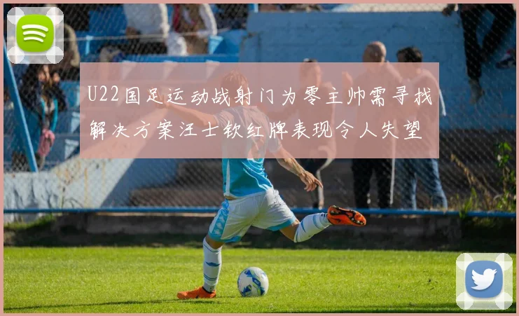 U22国足运动战射门为零主帅需寻找解决方案汪士钦红牌表现令人失望