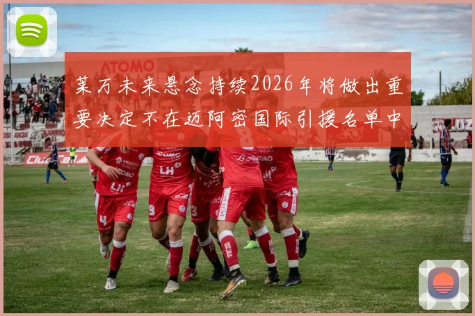 莱万未来悬念持续2026年将做出重要决定不在迈阿密国际引援名单中