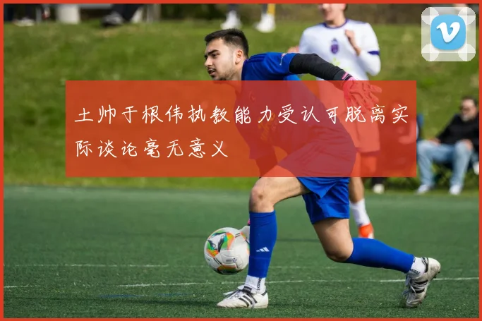 土帅于根伟执教能力受认可脱离实际谈论毫无意义