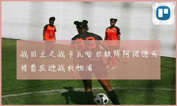 战旧主之战卡瓦哈尔缺阵阿诺德或将首发迎战利物浦