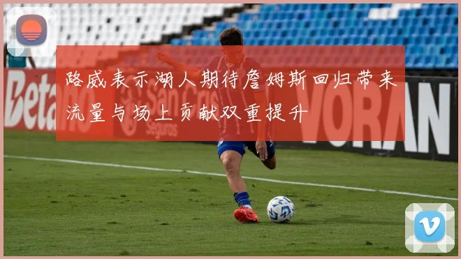路威表示湖人期待詹姆斯回归带来流量与场上贡献双重提升