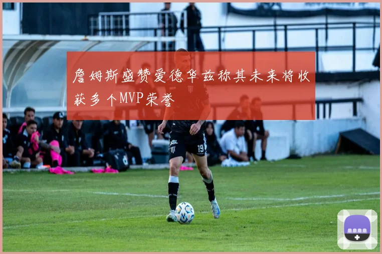 詹姆斯盛赞爱德华兹称其未来将收获多个MVP荣誉