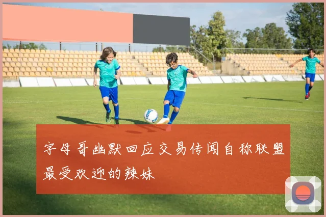 字母哥幽默回应交易传闻自称联盟最受欢迎的辣妹