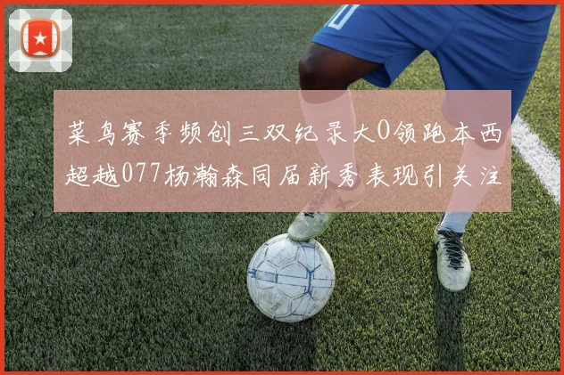 菜鸟赛季频创三双纪录大O领跑本西超越077杨瀚森同届新秀表现引关注