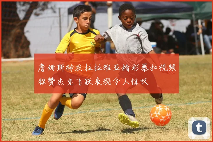 詹姆斯转发拉拉维亚精彩暴扣视频称赞杰克飞跃表现令人惊叹