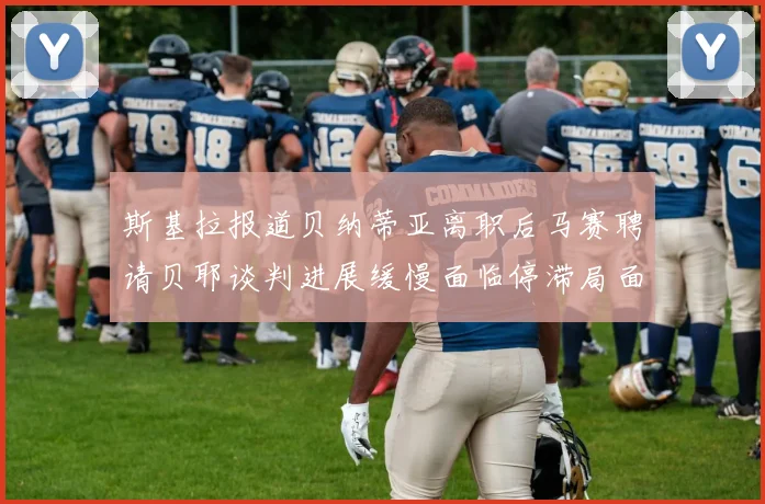 斯基拉报道贝纳蒂亚离职后马赛聘请贝耶谈判进展缓慢面临停滞局面