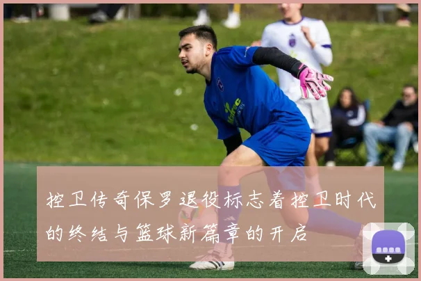控卫传奇保罗退役标志着控卫时代的终结与篮球新篇章的开启