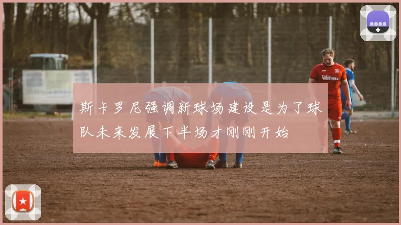 斯卡罗尼强调新球场建设是为了球队未来发展下半场才刚刚开始