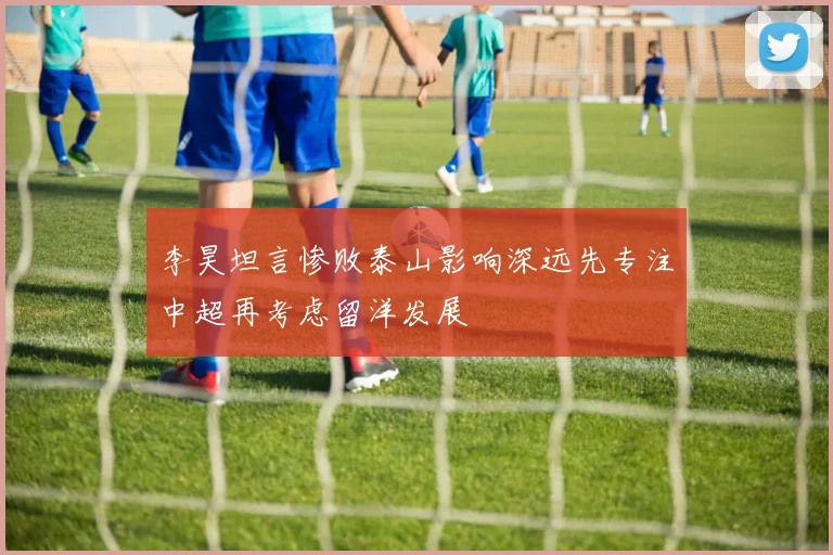 李昊坦言惨败泰山影响深远先专注中超再考虑留洋发展