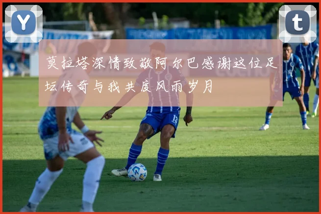 莫拉塔深情致敬阿尔巴感谢这位足坛传奇与我共度风雨岁月