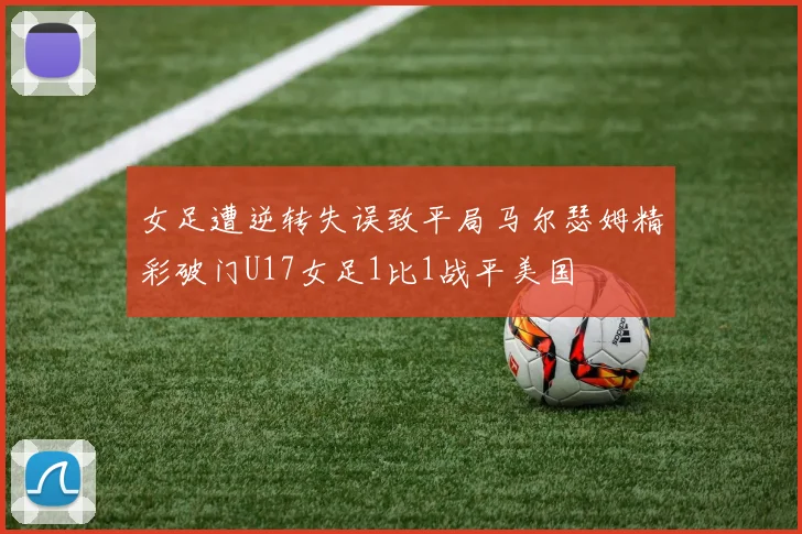 女足遭逆转失误致平局马尔瑟姆精彩破门U17女足1比1战平美国