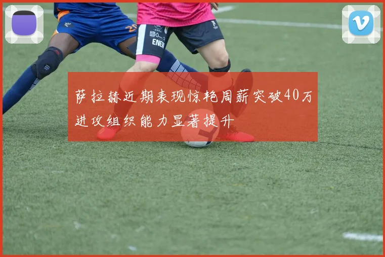 萨拉赫近期表现惊艳周薪突破40万进攻组织能力显著提升