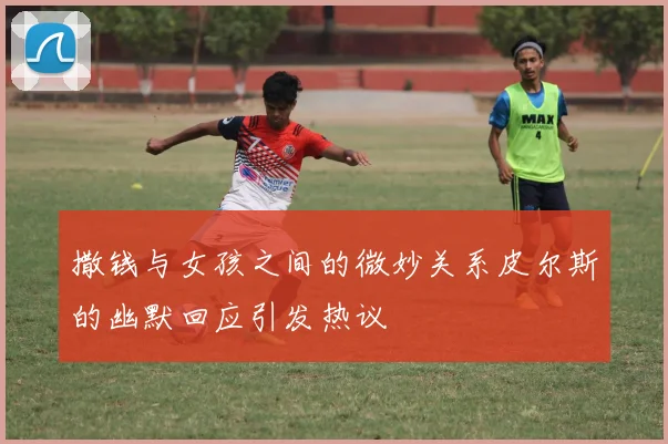 撒钱与女孩之间的微妙关系皮尔斯的幽默回应引发热议