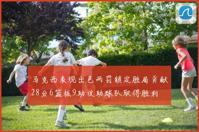 马克西表现出色两罚锁定胜局贡献28分6篮板9助攻助球队取得胜利
