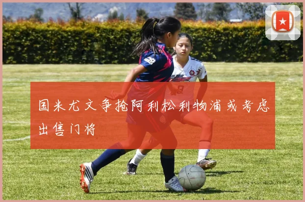 国米尤文争抢阿利松利物浦或考虑出售门将