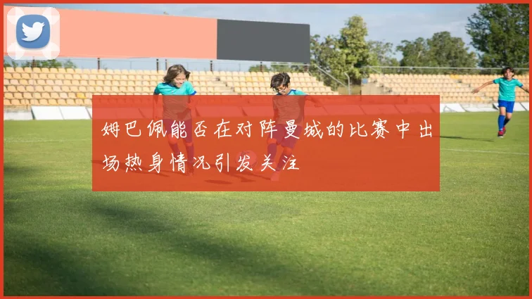 姆巴佩能否在对阵曼城的比赛中出场热身情况引发关注